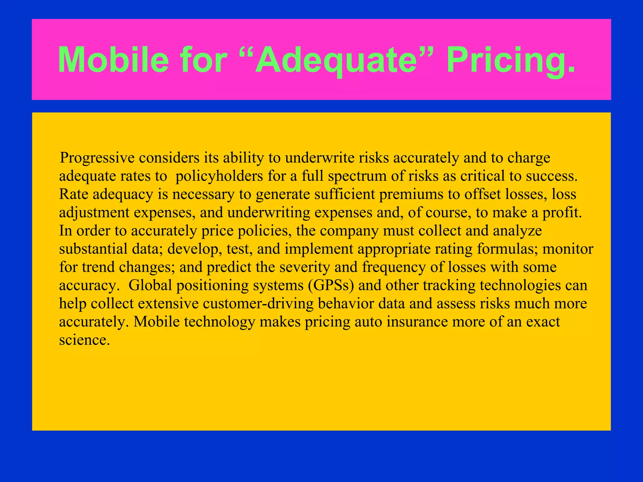 Mobile for “Adequate” Pricing.   Progressive considers its ability to underwrite risks accurately and to charge adequate rates to  policyholders for a full spectrum of risks as critical to success.  Rate adequacy is necessary to generate sufficient premiums to offset losses, loss  adjustment expenses, and underwriting expenses and, of course, to make a profit.  In order to accurately price policies, the company must collect and analyze  substantial data; develop, test, and implement appropriate rating formulas; monitor  for trend changes; and predict the severity and frequency of losses with some  accuracy.  Global positioning systems (GPSs) and other tracking technologies can  help collect extensive customer-driving behavior data and assess risks much more  accurately. Mobile technology makes pricing auto insurance more of an exact  science. 