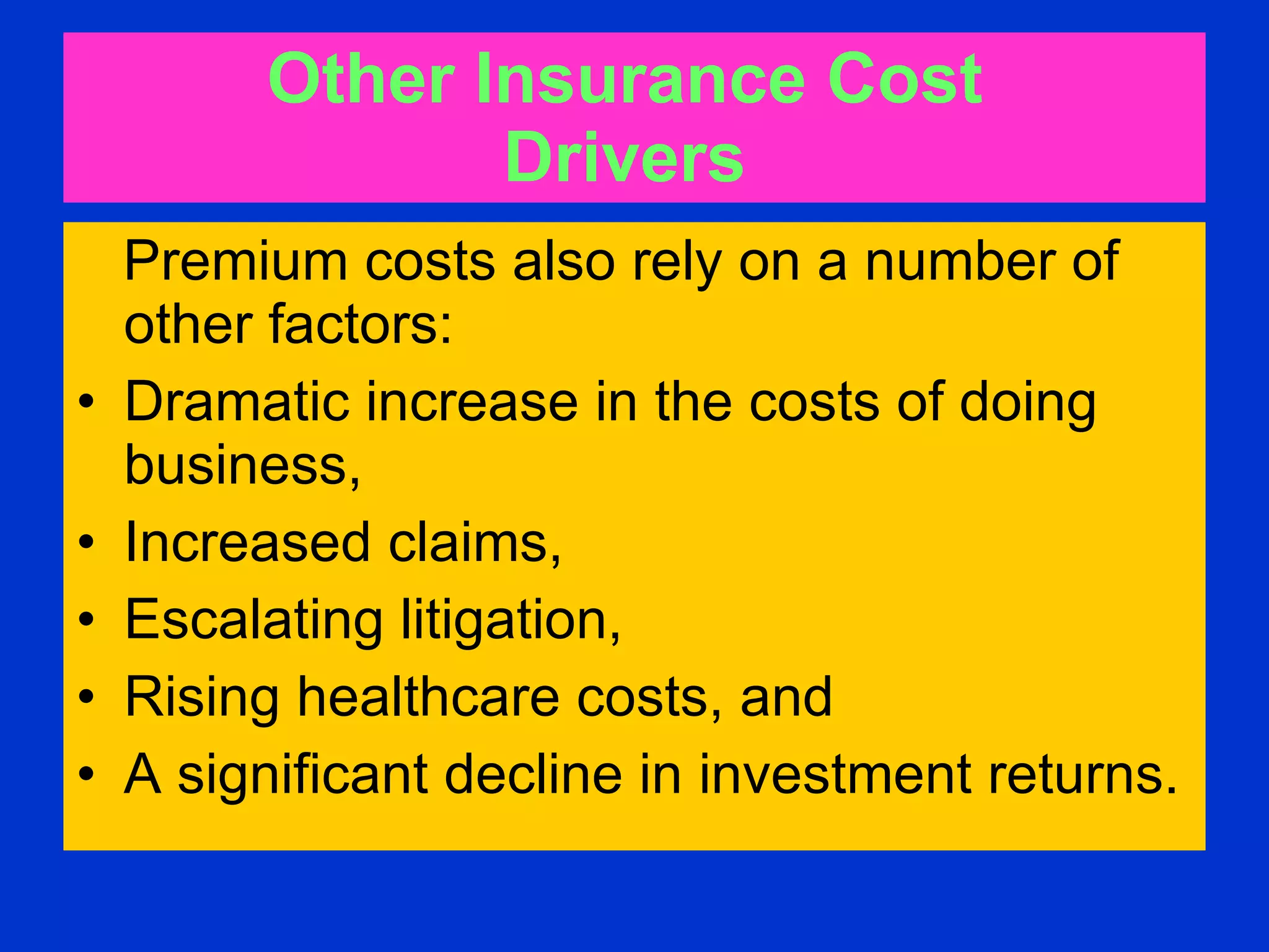 Other Insurance Cost  Drivers   Premium costs also rely on a number of other factors:  Dramatic increase in the costs of doing business,  Increased claims,  Escalating litigation,  Rising healthcare costs, and  A significant decline in investment returns.   