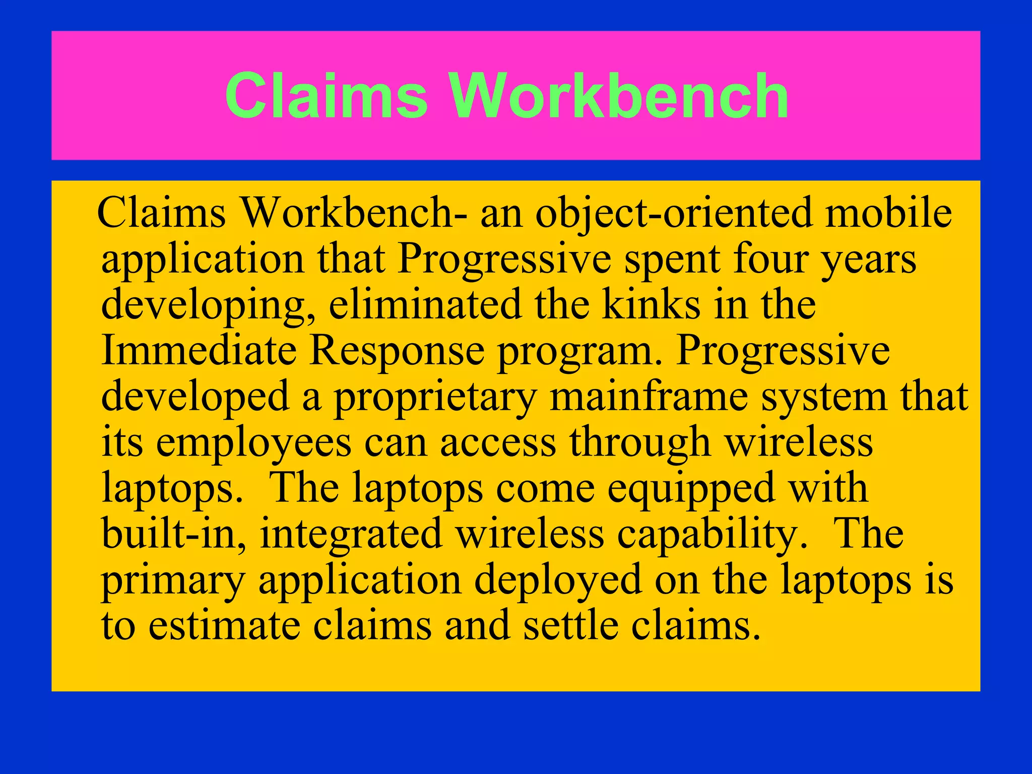 Claims Workbench   Claims Workbench- an object-oriented mobile application that Progressive spent four years developing, eliminated the kinks in the Immediate Response program. Progressive developed a proprietary mainframe system that its employees can access through wireless laptops.  The laptops come equipped with  built-in, integrated wireless capability.  The primary application deployed on the laptops is to estimate claims and settle claims.  