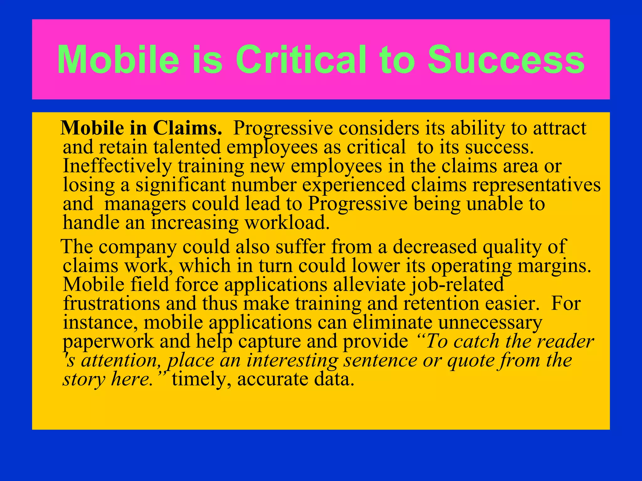 Mobile is Critical to   Success Mobile in Claims.   Progressive considers its ability to attract and retain talented employees as critical  to its success. Ineffectively training new employees in the claims area or losing a significant number experienced claims representatives and  managers could lead to Progressive being unable to handle an increasing workload. The company could also suffer from a decreased quality of claims work, which in turn could lower its operating margins.  Mobile field force applications alleviate job-related  frustrations and thus make training and retention easier.  For instance, mobile applications can eliminate unnecessary paperwork and help capture and provide  “To catch the reader 's attention, place an interesting sentence or quote from the story here.”  timely, accurate data.  