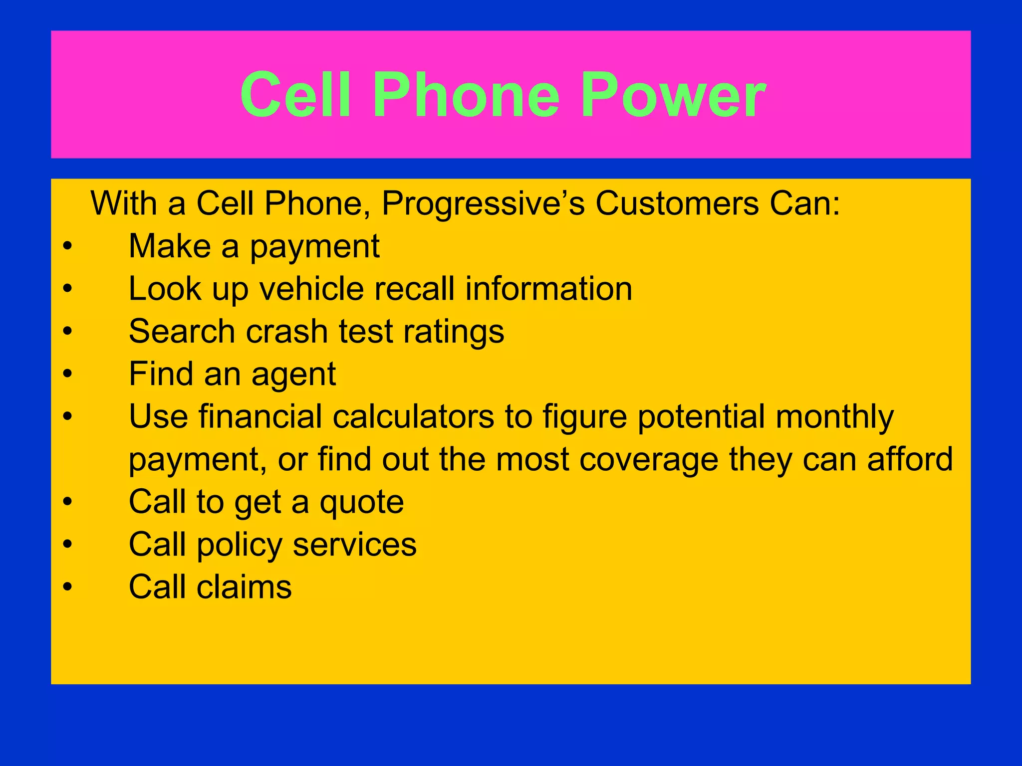 Cell Phone Power   With a Cell Phone, Progressive’s Customers Can:  Make a payment  Look up vehicle recall information  Search crash test ratings Find an agent  Use financial calculators to figure potential monthly  payment, or find out the most coverage they can afford  Call to get a quote  Call policy services  Call claims  