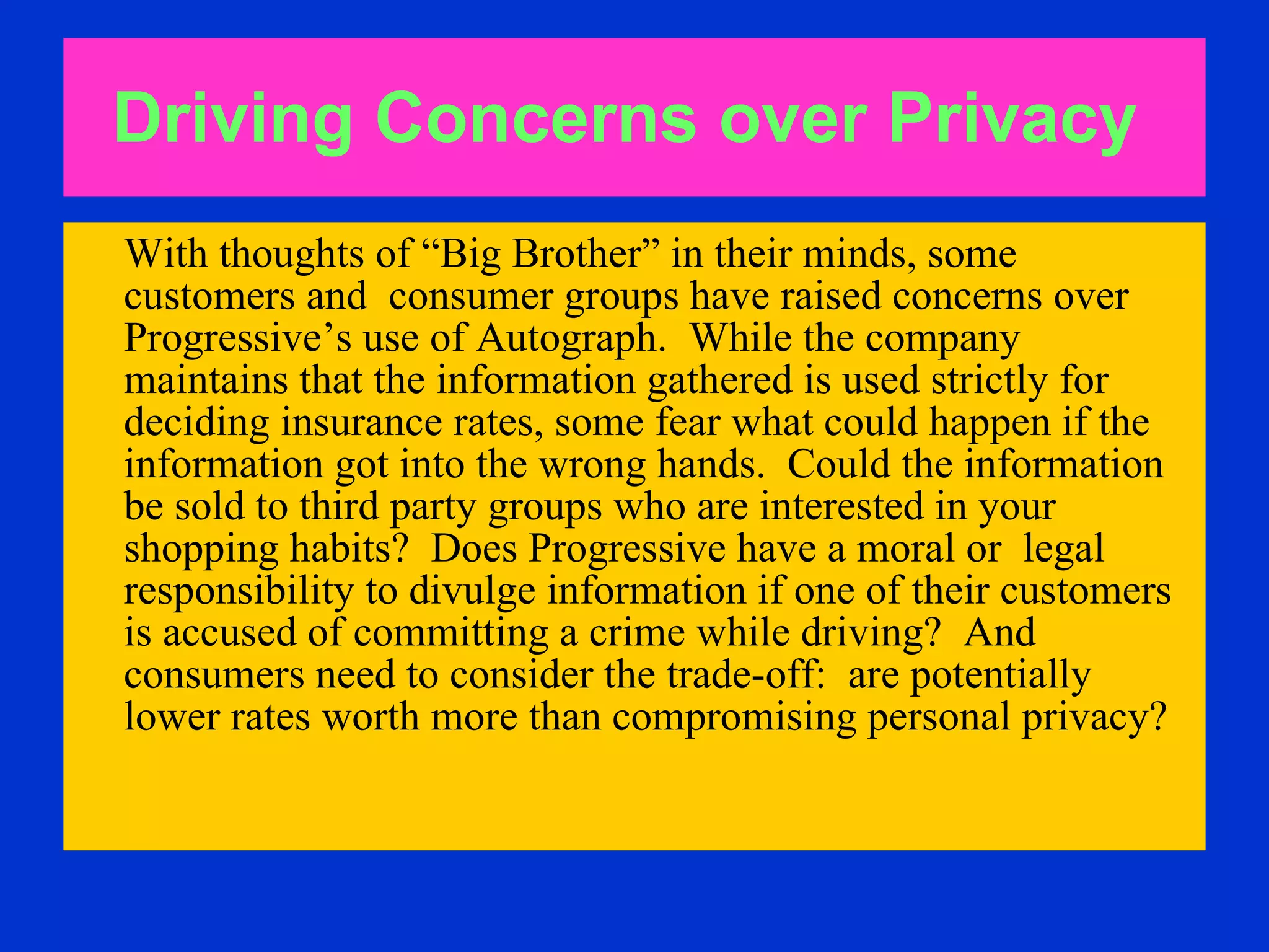 Driving Concerns over Privacy   With thoughts of “Big Brother” in their minds, some customers and  consumer groups have raised concerns over Progressive’s use of Autograph.  While the company maintains that the information gathered is used strictly for deciding insurance rates, some fear what could happen if the information got into the wrong hands.  Could the information be sold to third party groups who are interested in your shopping habits?  Does Progressive have a moral or  legal responsibility to divulge information if one of their customers is accused of committing a crime while driving?  And consumers need to consider the trade-off:  are potentially lower rates worth more than compromising personal privacy?   