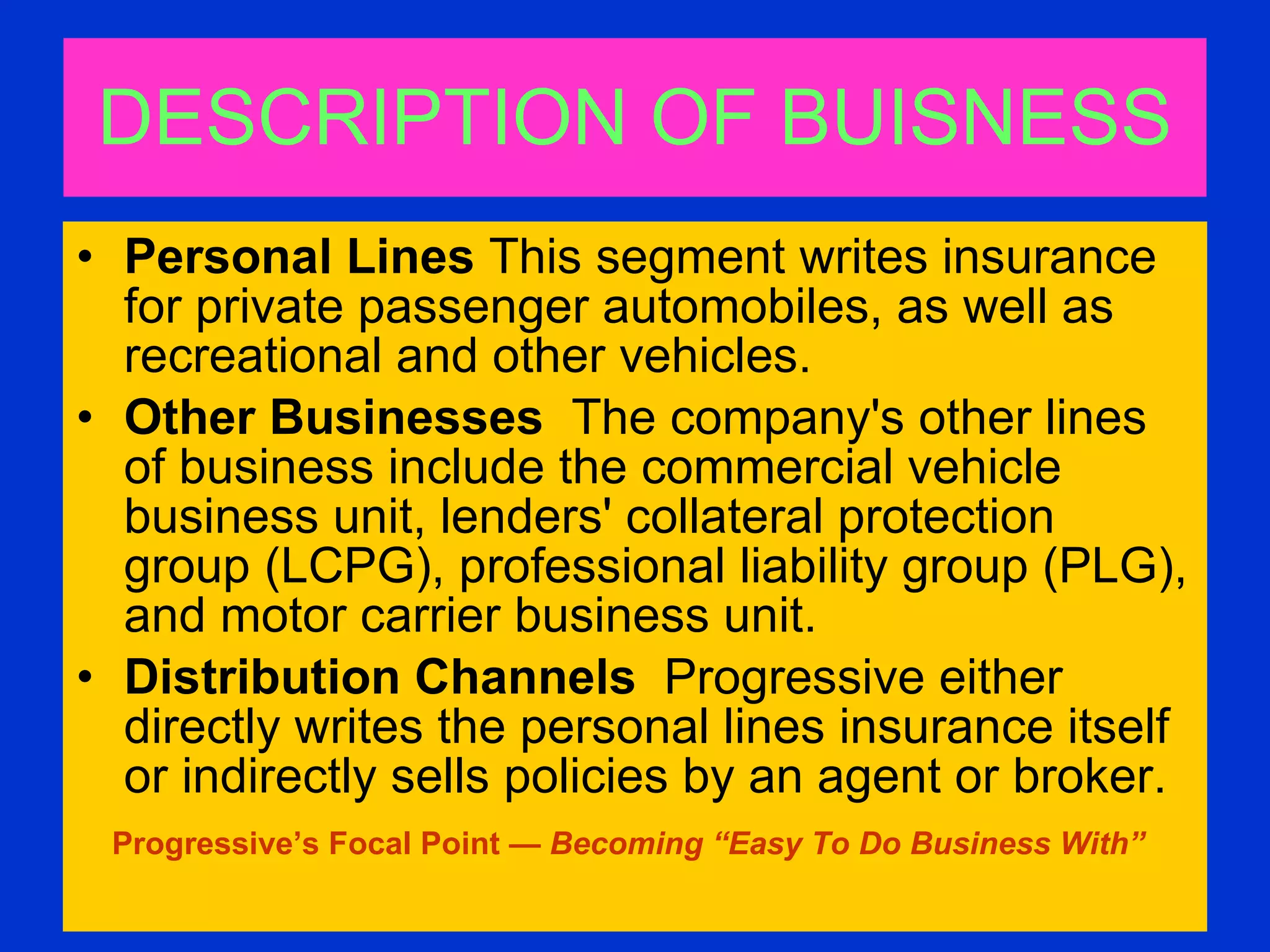 DESCRIPTION OF BUISNESS Personal Lines  This segment writes insurance for private passenger automobiles, as well as recreational and other vehicles.  Other Businesses  The company's other lines of business include the commercial vehicle business unit, lenders' collateral protection group (LCPG), professional liability group (PLG), and motor carrier business unit.  Distribution Channels   Progressive either directly writes the personal lines insurance itself or indirectly sells policies by an agent or broker.  Progressive’s Focal Point —  Becoming “Easy To Do Business With”   