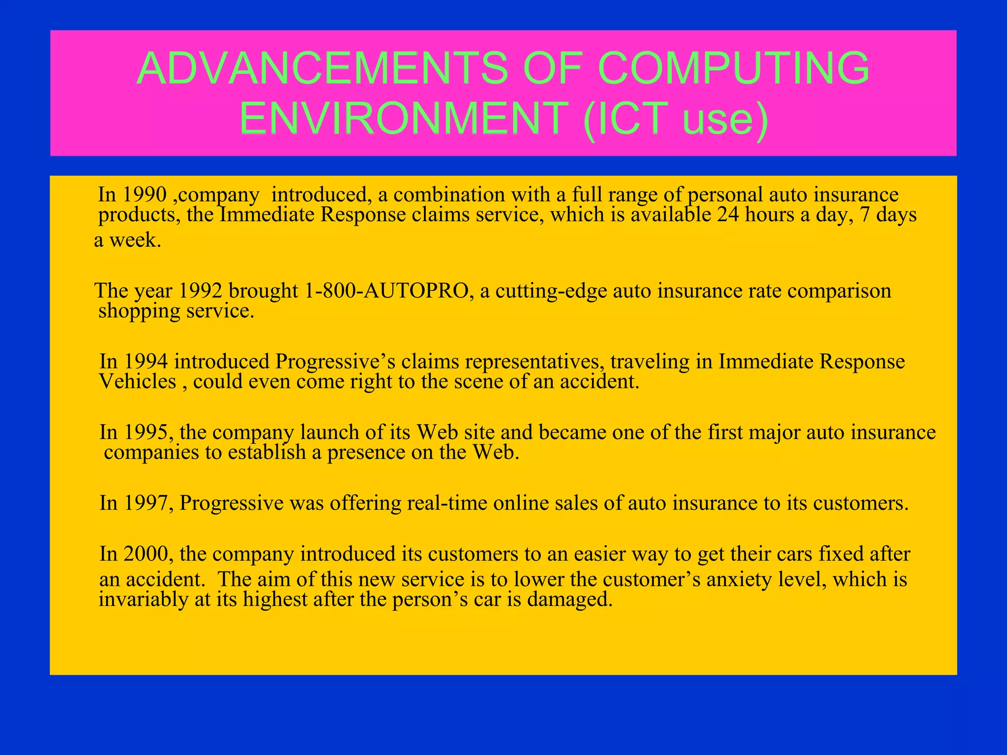 ADVANCEMENTS OF COMPUTING ENVIRONMENT (ICT use) In 1990 ,company  introduced, a combination with a full range of personal auto insurance products, the Immediate Response claims service, which is available 24 hours a day, 7 days a week. The year 1992 brought 1-800-AUTOPRO, a cutting-edge auto insurance rate comparison shopping service.  In 1994 introduced Progressive’s claims representatives, traveling in Immediate Response  Vehicles , could even come right to the scene of an accident. In 1995, the company launch of its Web site and became one of the first major auto insurance  companies to establish a presence on the Web.  In 1997, Progressive was offering real-time online sales of auto insurance to its customers.  In 2000, the company introduced its customers to an easier way to get their cars fixed after an accident.  The aim of this new service is to lower the customer’s anxiety level, which is invariably at its highest after the person’s car is damaged.  