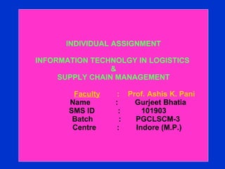 INDIVIDUAL ASSIGNMENT INFORMATION TECHNOLGY IN LOGISTICS  &  SUPPLY CHAIN MANAGEMENT     Faculty   :  Prof. Ashis K. Pani   Name  :  Gurjeet Bhatia    SMS ID  :  101903   Batch    :  PGCLSCM-3   Centre    :  Indore (M.P.) 