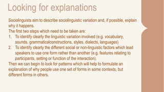 Looking for explanations
Sociolinguists aim to describe sociolinguistic variation and, if possible, explain
why it happens.
The first two steps which need to be taken are:
1. To identify clearly the linguistic variation involved (e.g. vocabulary,
sounds, grammaticalconstructions, styles, dialects, languages)
2. To identify clearly the different social or non-linguistic factors which lead
speakers to use one form rather than another (e.g. features relating to
participants, setting or function of the interaction).
Then we can begin to look for patterns which will help to formulate an
explanation of why people use one set of forms in some contexts, but
different forms in others.
 