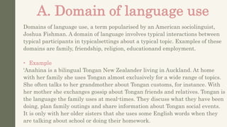 A. Domain of language use
Domains of language use, a term popularised by an American sociolinguist,
Joshua Fishman. A domain of language involves typical interactions between
typical participants in typicalsettings about a typical topic. Examples of these
domains are family, friendship, religion, educationand employment.
• Example
'Anahina is a bilingual Tongan New Zealander living in Auckland. At home
with her family she uses Tongan almost exclusively for a wide range of topics.
She often talks to her grandmother about Tongan customs, for instance. With
her mother she exchanges gossip about Tongan friends and relatives. Tongan is
the language the family uses at meal-times. They discuss what they have been
doing, plan family outings and share information about Tongan social events.
It is only with her older sisters that she uses some English words when they
are talking about school or doing their homework.
 