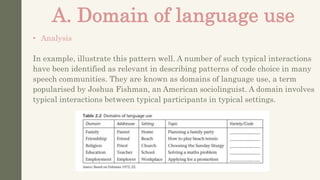 A. Domain of language use
• Analysis
In example, illustrate this pattern well. A number of such typical interactions
have been identified as relevant in describing patterns of code choice in many
speech communities. They are known as domains of language use, a term
popularised by Joshua Fishman, an American sociolinguist. A domain involves
typical interactions between typical participants in typical settings.
 