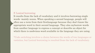 F. Lexical borrowing
It results from the lack of vocabulary and it involves borrowing single
words -mainly nouns. When speaking a second language, people will
often use a term from their firstlanguage because they don't know the
appropriate word in their second language. They also myborrow words
from another language to express a concept or describe an object for
which there is noobvious word available in the language they are using.
*Code switching involves a choice between the words of two languages or
varieties, but Lexical borrowing is resulted from the lack of vocabulary.
 