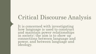 Critical Discourse Analysis
It is concerned with investigating
how language is used to construct
and maintain power relationships
in society; the aim is to show up
connections between language and
power, and between language and
ideology.
 