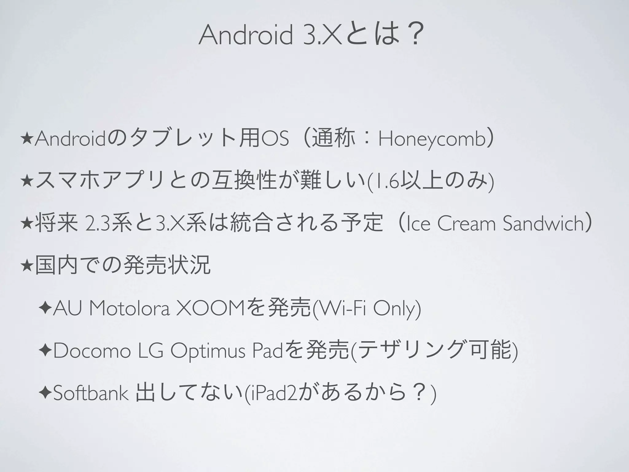 Android 3.X


★Android                   OS               Honeycomb
★                                          (1.6           )
★         2.3    3.X                              Ice Cream Sandwich
★

    ✦AU   Motolora XOOM            (Wi-Fi Only)
    ✦Docomo     LG Optimus Pad         (                      )
    ✦Softbank             (iPad2                    )
 