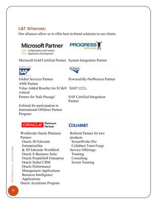 L&T Alliances:
Our alliances allow us to offer best-in-breed solutions to our clients.

Microsoft Gold Certified Partner System Integration Partner

Global Services Partner
Powered-By-NetWeaver Partner
AMS Partner
Value Added Reseller for EC&O
vertical
Partner for 'Safe Passage'
SAP Certified Integration
Partner
Enlisted for participation in
International Offshore Partner
Program



L&T Infotech Ltd. | [Pick the date]



9








Worldwide Oracle Platinum
Partner:
Oracle JD Edwards
EnterpriseOne
& JD Edwards WorldSoft
Oracle E-Business Suite
Oracle PeopleSoft Enterprise
Oracle Siebel CRM
Oracle Performance
Management Applications
Business Intelligence
Applications
Oracle Accelerate Program









Referral Partner for two
products
ScrumWorks Pro
Collabnet Team Forge
Service Offerings:
Training
Consulting
Scrum Training

 