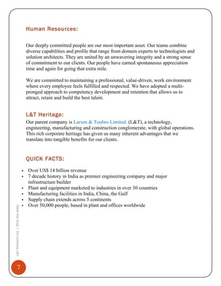 Human Resources:
Our deeply committed people are our most important asset. Our teams combine
diverse capabilities and profile that range from domain experts to technologists and
solution architects. They are united by an unwavering integrity and a strong sense
of commitment to our clients. Our people have earned spontaneous appreciation
time and again for going that extra mile.
We are committed to maintaining a professional, value-driven, work environment
where every employee feels fulfilled and respected. We have adopted a multipronged approach to competency development and retention that allows us to
attract, retain and build the best talent.

L&T Heritage:
Our parent company is Larsen & Toubro Limited. (L&T), a technology,
engineering, manufacturing and construction conglomerate, with global operations.
This rich corporate heritage has given us many inherent advantages that we
translate into tangible benefits for our clients.

QUICK FACTS:




L&T Infotech Ltd. | [Pick the date]



7



Over US$ 14 billion revenue
7 decade history in India as premier engineering company and major
infrastructure builder
Plant and equipment marketed to industries in over 30 countries
Manufacturing facilities in India, China, the Gulf
Supply chain extends across 5 continents
Over 50,000 people, based in plant and offices worldwide

 
