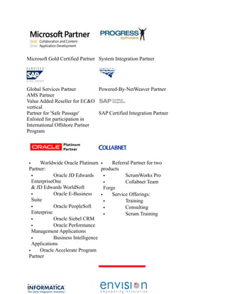 Microsoft Gold Certified Partner System Integration Partner

Global Services Partner
Powered-By-NetWeaver Partner
AMS Partner
Value Added Reseller for EC&O
vertical
Partner for 'Safe Passage'
SAP Certified Integration Partner
Enlisted for participation in
International Offshore Partner
Program

Worldwide Oracle Platinum 
Referral Partner for two
Partner:
products

Oracle JD Edwards

ScrumWorks Pro
EnterpriseOne

Collabnet Team
& JD Edwards WorldSoft
Forge

Oracle E-Business

Service Offerings:
Suite

Training

Oracle PeopleSoft

Consulting
Enterprise

Scrum Training

Oracle Siebel CRM

Oracle Performance
Management Applications

Business Intelligence
Applications

Oracle Accelerate Program
Partner


 