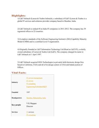 Highlights:
1) L&T Infotech (Larsen & Toubro Infotech), a subsidiary of L&T (Larsen & Toubro is a
global IT services and solutions provider company based in Mumbai, India.

2) L&T Infotech is ranked #8 in India IT companies in 2011-2012. The company has 39
registered offices in 22 countries.

3) It employs standards of the Software Engineering Institute's (SEI) Capability Maturity
Model (CMM) and is a certified Level 5 organization.

4) Originally founded as L&T Information Technology Ltd (Read as L&T-IT), a wholly
owned subsidiary of Larsen & Toubro Ltd (L&T), The company changed its name to
L&T Infotech on 1 April 1997.

5) L&T Infotech acquired GDA Technologies (a privately held electronic design firm
based in California, USA) and all of its design centers in USA and IndiaLocation of
Offices.

Vital Facts:
IT service management
Industry

IT service
IT consulting
Engineering/Embedded/R&D

Founded

1997

Headquarters

Mumbai, Maharashtra, India

Key people

V K Magapu
Director

Services

IT services
IT consulting

 