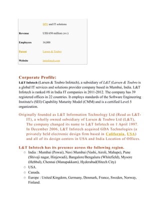 BPO and IT solutions
Revenue

US$ 650 million (2011)

Employees

16,000

Parent

Larsen & Toubro

Website

lntinfotech.com

Corporate Profile:
L&T Infotech (Larsen & Toubro Infotech), a subsidiary of L&T (Larsen & Toubro is

a global IT services and solutions provider company based in Mumbai, India. L&T
Infotech is ranked #8 in India IT companies in 2011-2012. The company has 39
registered offices in 22 countries. It employs standards of the Software Engineering
Institute's (SEI) Capability Maturity Model (CMM) and is a certified Level 5
organization.
Originally founded as L&T Information Technology Ltd (Read as L&TIT), a wholly owned subsidiary of Larsen & Toubro Ltd (L&T),
The company changed its name to L&T Infotech on 1 April 1997.
In December 2006, L&T Infotech acquired GDA Technologies (a
privately held electronic design firm based in California , USA )
and all of its design centers in USA and India Location of Offices.
L&T Infotech has its presence across the following region.
 India : Mumbai (Powai), Navi Mumbai (Vashi, Airoli, Mahape), Pune
(Shivaji nagar, Hinjewadi), Bangalore/Bengaluru (Whitefield), Mysore
(Hebbal), Chennai (Manapakkam), Hyderabad(Hitech City)
 USA.
 Canada.
 Europe : United Kingdom, Germany, Denmark, France, Sweden, Norway,
Finland.

 