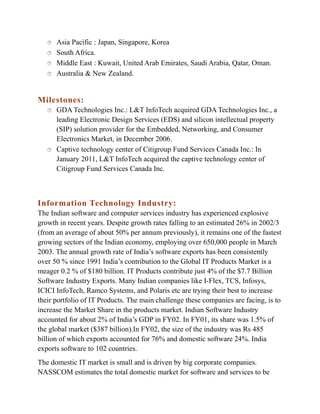 




Asia Pacific : Japan, Singapore, Korea
South Africa.
Middle East : Kuwait, United Arab Emirates, Saudi Arabia, Qatar, Oman.
Australia & New Zealand.

Milestones:




GDA Technologies Inc.: L&T InfoTech acquired GDA Technologies Inc., a
leading Electronic Design Services (EDS) and silicon intellectual property
(SIP) solution provider for the Embedded, Networking, and Consumer
Electronics Market, in December 2006.
Captive technology center of Citigroup Fund Services Canada Inc.: In
January 2011, L&T InfoTech acquired the captive technology center of
Citigroup Fund Services Canada Inc.

Information Technology Industry:
The Indian software and computer services industry has experienced explosive
growth in recent years. Despite growth rates falling to an estimated 26% in 2002/3
(from an average of about 50% per annum previously), it remains one of the fastest
growing sectors of the Indian economy, employing over 650,000 people in March
2003. The annual growth rate of India’s software exports has been consistently
over 50 % since 1991 India’s contribution to the Global IT Products Market is a
meager 0.2 % of $180 billion. IT Products contribute just 4% of the $7.7 Billion
Software Industry Exports. Many Indian companies like I-Flex, TCS, Infosys,
ICICI InfoTech, Ramco Systems, and Polaris etc are trying their best to increase
their portfolio of IT Products. The main challenge these companies are facing, is to
increase the Market Share in the products market. Indian Software Industry
accounted for about 2% of India’s GDP in FY02. In FY01, its share was 1.5% of
the global market ($387 billion).In FY02, the size of the industry was Rs 485
billion of which exports accounted for 76% and domestic software 24%. India
exports software to 102 countries.
The domestic IT market is small and is driven by big corporate companies.
NASSCOM estimates the total domestic market for software and services to be

 