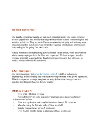 Human Resources:
Our deeply committed people are our most important asset. Our teams combine
diverse capabilities and profile that range from domain experts to technologists and
solution architects. They are united by an unwavering integrity and a strong sense
of commitment to our clients. Our people have earned spontaneous appreciation
time and again for going that extra mile.
We are committed to maintaining a professional, value-driven, work environment
where every employee feels fulfilled and respected. We have adopted a multipronged approach to competency development and retention that allows us to
attract, retain and build the best talent.

L&T Heritage:
Our parent company is Larsen & Toubro Limited. (L&T), a technology,
engineering, manufacturing and construction conglomerate, with global operations.
This rich corporate heritage has given us many inherent advantages that we
translate into tangible benefits for our clients.

QUICK FACTS:
Over US$ 14 billion revenue

7 decade history in India as premier engineering company and major
infrastructure builder

Plant and equipment marketed to industries in over 30 countries

Manufacturing facilities in India, China, the Gulf

Supply chain extends across 5 continents

Over 50,000 people, based in plant and offices worldwide


 