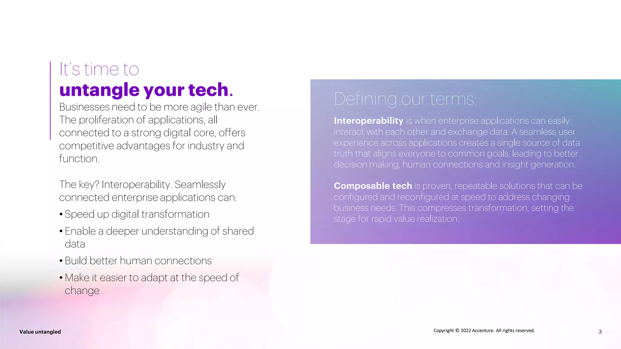 3
Value untangled 3
Value untangled Copyright © 2022 Accenture. All rights reserved.
It’s time to
untangle your tech.
Businesses need to be more agile than ever.
The proliferation of applications, all
connected to a strong digital core, offers
competitive advantages for industry and
function.
The key? Interoperability. Seamlessly
connected enterprise applications can:
• Speed up digital transformation
• Enable a deeper understanding of shared
data
• Build better human connections
• Make it easier to adapt at the speed of
change
Defining our terms:
Interoperability is when enterprise applications can easily
interact with each other and exchange data. A seamless user
experience across applications creates a single source of data
truth that aligns everyone to common goals, leading to better
decision making, human connections and insight generation.
Composable tech is proven, repeatable solutions that can be
configured and reconfigured at speed to address changing
business needs. This compresses transformation, setting the
stage for rapid value realization.
 