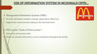USE OF INFORMATION SYSTEM IN MCDONALD CNTD… 
 Management Information Systems (MIS) : 
 Provides information needed to manage organizations effectively. 
 Supports the routine decision making in the functional areas. 
 POS system "Scale of Point system“ : 
 Ensure fast and accurate order. 
 Orders are instantly delivered to several workstations throughout the facility. 
 