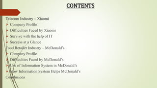 CONTENTS 
Telecom Industry – Xiaomi 
 Company Profile 
 Difficulties Faced by Xiaomi 
 Survive with the help of IT 
 Success at a Glance 
Food Retailer Industry – McDonald’s 
 Company Profile 
 Difficulties Faced by McDonald’s 
 Use of Information System in McDonald’s 
 How Information System Helps McDonald’s 
Conclusions 
 