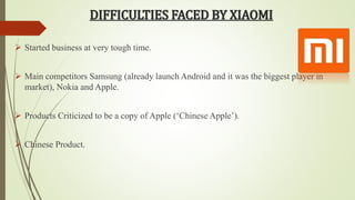 DIFFICULTIES FACED BY XIAOMI 
 Started business at very tough time. 
 Main competitors Samsung (already launch Android and it was the biggest player in 
market), Nokia and Apple. 
 Products Criticized to be a copy of Apple (‘Chinese Apple’). 
 Chinese Product. 
 
