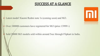 SUCCESS AT A GLANCE 
 Latest model Xiaomi Redmi note 1s (coming soon) and Mi3. 
 Over 100000 customers have registered for Mi3 (price 13999/-) 
 Sold 20000 Mi3 models sold within around 5sec through Flipkart in India. 
 