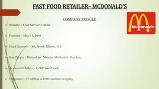 FAST FOOD RETAILER– MCDONALD’S 
COMPANY PROFILE 
 Industry – Food Service Retailer 
 Founded – May 15, 1940 
 Head Quarters – Oak Brook, Illinois, U.S 
 Key People – Richard and Maurice McDonald , Ray kroc 
 Restaurant Outlets – 35000 World wide 
 Customers – 17 million in 100 Countries everyday 
 