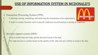 USE OF INFORMATION SYSTEM IN MCDONALD’S 
 Transaction Processing System (TPS) : 
 Collecting, storing, modifying, and retrieving the transactions of an organization. 
 It helps to conduct business such as payroll, employee record keeping or paying an employee. 
 Decision support system (DSS) : 
 Used to model data and make quality decision based on the data. 
 The right decision is usually based on the quality of the data and one's ability to analyse the data. 
 