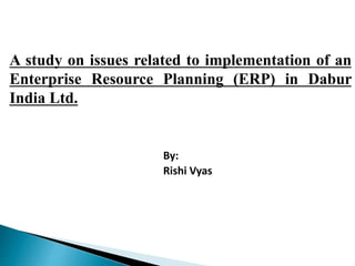 A study on issues related to implementation of an
Enterprise Resource Planning (ERP) in Dabur
India Ltd.
By:
Rishi Vyas
 
