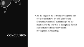 CONCLUSION
• All the stages in the software development life
cycle defined above are applicable to any
software development methodology, but the
duration and the activities in each phase depend
on whether you follow the V model
development methodology
 