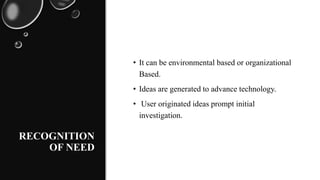 RECOGNITION
OF NEED
• It can be environmental based or organizational
Based.
• Ideas are generated to advance technology.
• User originated ideas prompt initial
investigation.
 