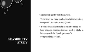 FEASIBILITY
STUDY
• Economic: cost benefit analysis.
• Technical: we need to check whether existing
computer can support the system.
• Behavioral: an estimate should be made of
how strong a reaction the user staff is likely to
have toward the development of a
computerized system.
 