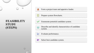 FEASIBILITY
STUDY
(STEPS)
Form a project team and appoint a leader.
Prepare system flowcharts.
Enumerate potential candidate system.
Describe and identify characteristics of candidate
system.
Evaluate performance.
Select best candidate system.
 