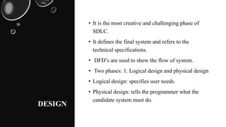 DESIGN
• It is the most creative and challenging phase of
SDLC.
• It defines the final system and refers to the
technical specifications.
• DFD’s are used to show the flow of system.
• Two phases: 1. Logical design and physical design
• Logical design: specifies user needs.
• Physical design: tells the programmer what the
candidate system must do.
 