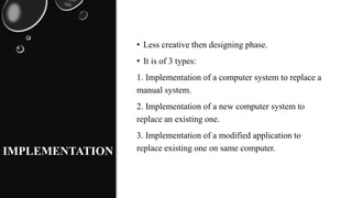 IMPLEMENTATION
• Less creative then designing phase.
• It is of 3 types:
1. Implementation of a computer system to replace a
manual system.
2. Implementation of a new computer system to
replace an existing one.
3. Implementation of a modified application to
replace existing one on same computer.
 