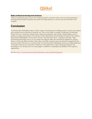 Qbikel
Better professional development decisions.
When an organization gets to know who its high potential is, it becomes easier to invest in their professional
development and thereby channelize their talent in the right direction, so use the same for the benefit of the
company.
Conclusion
An Internal talent Marketplace helps to build a culture of internal growth, enabling people to work in the company
and constantly reinvent themselves along the way. This, in turn, helps in creating a strong breed of leadership.
People who move around the company tend to gain more perspective and outlook, cultural insights, and can
perform in unique and productive ways because of their relationships and knowledge of all parts of the company.
Internal talent Marketplace is far less about “careers” and much more about “ experience and skills.” High
performing professionals want to try new things, learn adjacent skills, take international assignments, and get a
chance to work with different leaders. These types of mobility scenarios cannot be planned or programmed into
the career model. They have on a real-time basis. So the internal talent Marketplace becomes an indispensable part
of this entire manoeuvre to forward the employees of the organization to gain substantial cognizance and
knowledge so as to develop their own career graph, in addition to escalating the profitability of the respective
organizations.
See Also: How to Create an Internal Talent Marketplace using Artificial Intelligence?
 