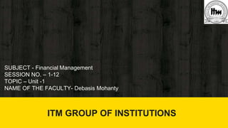 ITM GROUP OF INSTITUTIONS
SUBJECT - Financial Management
SESSION NO. – 1-12
TOPIC – Unit -1
NAME OF THE FACULTY- Debasis Mohanty
ITM GROUP OF INSTITUTIONS
 