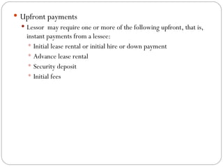 Upfront payments Lessor  may require one or more of the following upfront, that is, instant payments from a lessee: Initial lease rental or initial hire or down payment  Advance lease rental Security deposit  Initial fees 