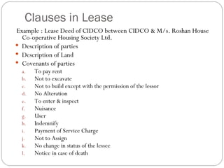 Clauses in Lease Example : Lease Deed of CIDCO between CIDCO & M/s. Roshan House Co-operative Housing Society Ltd. Description of parties Description of Land Covenants of parties To pay rent Not to excavate Not to build except with the permission of the lessor No Alteration To enter & inspect Nuisance User Indemnify Payment of Service Charge Not to Assign  No change in status of the lessee Notice in case of death  