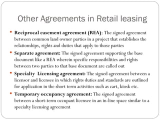 Other Agreements in Retail leasing Reciprocal easement agreement (REA) : The signed agreement between common land owner parties in a project that establishes the relationships, rights and duties that apply to those parties Separate agreement:  The signed agreement supporting the base document like a REA wherein specific responsibilities and rights between two parties to that base document are called out Specialty  Licensing agreement:  The signed agreement between a licensor and licensee in which rights duties and standards are outlined for application in the short term activities such as cart, kiosk etc. Temporary occupancy agreement:  The signed agreement between a short-term occupant licensee in an in-line space similar to a specialty licensing agreement 