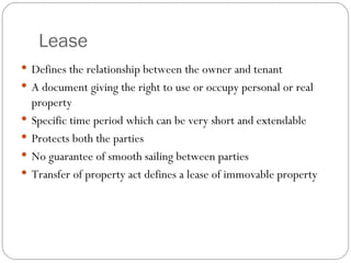 Lease Defines the relationship between the owner and tenant A document giving the right to use or occupy personal or real property Specific time period which can be very short and extendable Protects both the parties No guarantee of smooth sailing between parties Transfer of property act defines a lease of immovable property 
