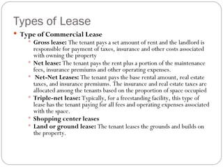 Types of Lease Type of Commercial Lease Gross lease:  The tenant pays a set amount of rent and the landlord is responsible for payment of taxes, insurance and other costs associated with owning the property Net lease:  The tenant pays the rent plus a portion of the maintenance fees, insurance premiums and other operating expenses.  Net-Net Leases:  The tenant pays the base rental amount, real estate taxes, and insurance premiums. The insurance and real estate taxes are allocated among the tenants based on the proportion of space occupied Triple-net lease:  Typically, for a freestanding facility, this type of lease has the tenant paying for all fees and operating expenses associated with the space.  Shopping center leases Land or ground lease:  The tenant leases the grounds and builds on the property. 