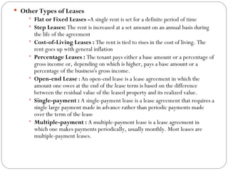 Other Types of Leases Flat or Fixed Leases - A single rent is set for a definite period of time Step Leases:  The rent is increased at a set amount on an annual basis during the life of the agreement Cost-of-Living Leases :  The rent is tied to rises in the cost of living. The rent goes up with general inflation Percentage Leases :  The tenant pays either a base amount or a percentage of gross income or, depending on which is higher, pays a base amount or a percentage of the business's gross income. Open-end Lease  :  An open-end lease is a lease agreement in which the amount one owes at the end of the lease term is based on the difference between the residual value of the leased property and its realized value. Single-payment :  A single-payment lease is a lease agreement that requires a single large payment made in advance rather than periodic payments made over the term of the lease Multiple-payment :  A multiple-payment lease is a lease agreement in which one makes payments periodically, usually monthly. Most leases are multiple-payment leases.  