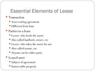 Essential Elements of Lease Transaction Asset renting agreement Different from loan Parties to a lease Lessor: who lends the assets Also called landlord, owner, etc Lessee: who takes the assets for use Also called tenant, etc Anyone can be either party  Leased asset Subject of agreement Immoveable property 