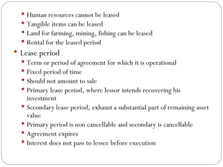 Human resources cannot be leased Tangible items can be leased Land for farming, mining, fishing can be leased Rental for the leased period Lease period Term or period of agreement for which it is operational Fixed period of time Should not amount to sale Primary lease period, where lessor intends recovering his investment Secondary lease period, exhaust a substantial part of remaining asset value Primary period is non cancellable and secondary is cancellable Agreement expires Interest does not pass to lessee before execution 