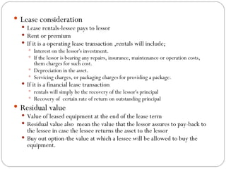 Lease consideration Lease rentals-lessee pays to lessor Rent or premium If it is a operating lease transaction ,rentals will include; Interest on the lessor's investment.  If the lessor is bearing any repairs, insurance, maintenance or operation costs, them charges for such cost.  Depreciation in the asset.  Servicing charges, or packaging charges for providing a package. If it is a financial lease transaction  rentals will simply be the recovery of the lessor's principal Recovery of  certain rate of return on outstanding principal Residual value Value of leased equipment at the end of the lease term Residual value also  mean the value that the lessor assures to pay-back to the lessee in case the lessee returns the asset to the lessor Buy out option-the value at which a lessee will be allowed to buy the equipment. 