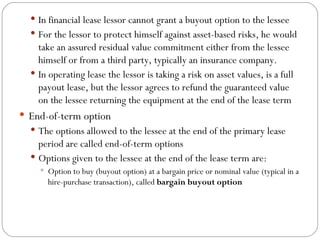 In financial lease lessor cannot grant a buyout option to the lessee For the lessor to protect himself against asset-based risks, he would take an assured residual value commitment either from the lessee himself or from a third party, typically an insurance company. In operating lease the lessor is taking a risk on asset values, is a full payout lease, but the lessor agrees to refund the guaranteed value on the lessee returning the equipment at the end of the lease term End-of-term option The options allowed to the lessee at the end of the primary lease period are called end-of-term options Options given to the lessee at the end of the lease term are: Option to buy (buyout option) at a bargain price or nominal value (typical in a hire-purchase transaction), called  bargain buyout option  