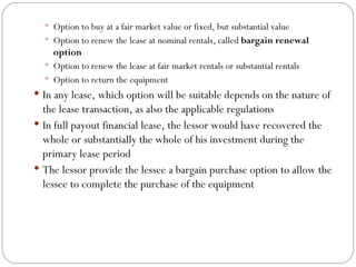 Option to buy at a fair market value or fixed, but substantial value  Option to renew the lease at nominal rentals, called  bargain renewal option  Option to renew the lease at fair market rentals or substantial rentals  Option to return the equipment In any lease, which option will be suitable depends on the nature of the lease transaction, as also the applicable regulations In full payout financial lease, the lessor would have recovered the whole or substantially the whole of his investment during the primary lease period The lessor provide the lessee a bargain purchase option to allow the lessee to complete the purchase of the equipment 
