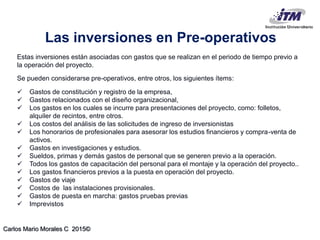 Carlos Mario Morales C 2015©
Estas inversiones están asociadas con gastos que se realizan en el periodo de tiempo previo a
la operación del proyecto.
Se pueden considerarse pre-operativos, entre otros, los siguientes ítems:
 Gastos de constitución y registro de la empresa,
 Gastos relacionados con el diseño organizacional,
 Los gastos en los cuales se incurre para presentaciones del proyecto, como: folletos,
alquiler de recintos, entre otros.
 Los costos del análisis de las solicitudes de ingreso de inversionistas
 Los honorarios de profesionales para asesorar los estudios financieros y compra-venta de
activos.
 Gastos en investigaciones y estudios.
 Sueldos, primas y demás gastos de personal que se generen previo a la operación.
 Todos los gastos de capacitación del personal para el montaje y la operación del proyecto..
 Los gastos financieros previos a la puesta en operación del proyecto.
 Gastos de viaje
 Costos de las instalaciones provisionales.
 Gastos de puesta en marcha: gastos pruebas previas
 Imprevistos
Las inversiones en Pre-operativos
 